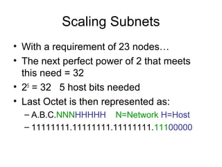 Scaling Subnets
• With a requirement of 23 nodes…
• The next perfect power of 2 that meets
  this need = 32
• 25 = 32 5 host bits needed
• Last Octet is then represented as:
  – A.B.C.NNNHHHHH N=Network H=Host
  – 11111111.11111111.11111111.11100000
 
