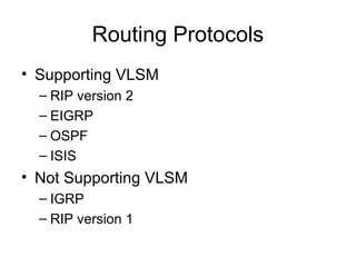 Routing Protocols
• Supporting VLSM
  – RIP version 2
  – EIGRP
  – OSPF
  – ISIS
• Not Supporting VLSM
  – IGRP
  – RIP version 1
 