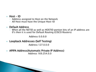  Host – ID
◦ Address assigned to Host on the Network
◦ All Host must have the Unique Host-ID
 Default Address
◦ When all the NETID as well as HOSTID portion bits of an IP address are
0’s then it is used for Default Routing (CISCO Routers)
Address 0.0.0.0
 Loopback Addresses (Self Testing)
Address 127.0.0.0
 APIPA Address(Automatic Private IP Address)
Address 169.254.0.0
 