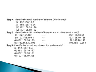 Step 4: Identify the total number of subnets (Which one)?
(i) 192.168.10.0
(ii) 192.168.10.64
(iii) 192.168.10.128
(iv) 192.168.10.192
Step 5: Identify the valid number of host for each subnet (which one)?
(i) 192.168.10.1 -- 192.168.10.62
(ii) 192.168.10.65 -- 192.168.10.126
(iii)192.168.10.129 -- 192.168.10.190
(iv) 192.168.10.193 -- 192.168.10.254
Step 6:Identify the broadcast address for each subnet?
(i) 192.168.10.63
(ii) 192.168.10.127
(iii)192.168.10.191
(iv)192.168.10.255
 