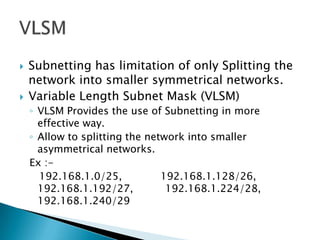  Subnetting has limitation of only Splitting the
network into smaller symmetrical networks.
 Variable Length Subnet Mask (VLSM)
◦ VLSM Provides the use of Subnetting in more
effective way.
◦ Allow to splitting the network into smaller
asymmetrical networks.
Ex :-
192.168.1.0/25, 192.168.1.128/26,
192.168.1.192/27, 192.168.1.224/28,
192.168.1.240/29
 