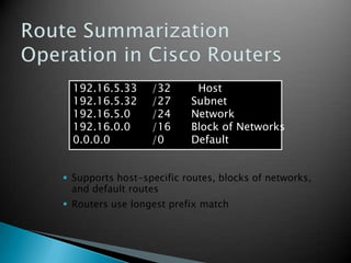 192.16.5.33 /32 Host
192.16.5.32 /27 Subnet
192.16.5.0 /24 Network
192.16.0.0 /16 Block of Networks
0.0.0.0 /0 Default
 Supports host-specific routes, blocks of networks,
and default routes
 Routers use longest prefix match
 