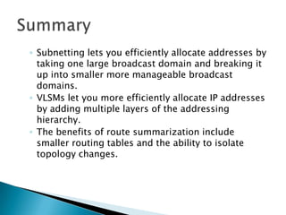 ◦ Subnetting lets you efficiently allocate addresses by
taking one large broadcast domain and breaking it
up into smaller more manageable broadcast
domains.
◦ VLSMs let you more efficiently allocate IP addresses
by adding multiple layers of the addressing
hierarchy.
◦ The benefits of route summarization include
smaller routing tables and the ability to isolate
topology changes.
 