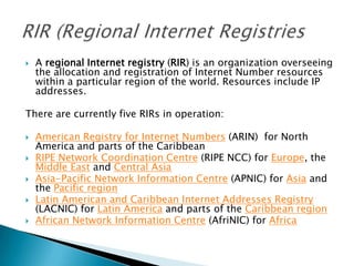  A regional Internet registry (RIR) is an organization overseeing
the allocation and registration of Internet Number resources
within a particular region of the world. Resources include IP
addresses.
There are currently five RIRs in operation:
 American Registry for Internet Numbers (ARIN) for North
America and parts of the Caribbean
 RIPE Network Coordination Centre (RIPE NCC) for Europe, the
Middle East and Central Asia
 Asia-Pacific Network Information Centre (APNIC) for Asia and
the Pacific region
 Latin American and Caribbean Internet Addresses Registry
(LACNIC) for Latin America and parts of the Caribbean region
 African Network Information Centre (AfriNIC) for Africa
 