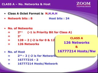14
CLASS A – No. Networks & Host
• Class A Octet Format is N.H.H.H
• Network bits : 8 Host bits : 24
• No. of Networks
= 28-1
(-1 is Priority Bit for Class A)
= 27
= 128 – 2 (-2 is for 0 & 127 Network)
= 126 Networks
• No. of Host
= 224
– 2 (-2 is for Network ID & Broadcast ID)
= 16777216 - 2
= 16777214 Hosts/Network
CLASS A
126 Networks
&
16777214 Hosts/Nw
 