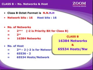 15
CLASS B – No. Networks & Host
• Class B Octet Format is N.N.H.H
• Network bits : 16 Host bits : 16
• No. of Networks
= 216-2
(-2 is Priority Bit for Class B)
= 214
= 16384 Networks
• No. of Host
= 216
– 2 (-2 is for Network ID & Broadcast ID)
= 65536 - 2
= 65534 Hosts/Network
CLASS B
16384 Networks
&
65534 Hosts/Nw
 