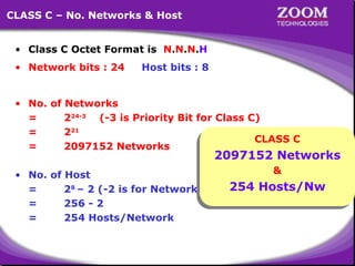 16
CLASS C – No. Networks & Host
• Class C Octet Format is N.N.N.H
• Network bits : 24 Host bits : 8
• No. of Networks
= 224-3
(-3 is Priority Bit for Class C)
= 221
= 2097152 Networks
• No. of Host
= 28
– 2 (-2 is for Network ID & Broadcast ID)
= 256 - 2
= 254 Hosts/Network
CLASS C
2097152 Networks
&
254 Hosts/Nw
 
