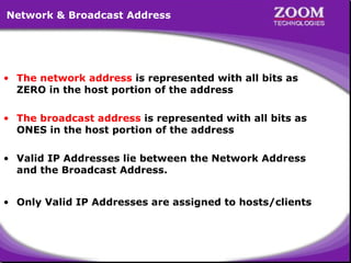 17
• The network address is represented with all bits as
ZERO in the host portion of the address
• The broadcast address is represented with all bits as
ONES in the host portion of the address
• Valid IP Addresses lie between the Network Address
and the Broadcast Address.
• Only Valid IP Addresses are assigned to hosts/clients
Network & Broadcast Address
 