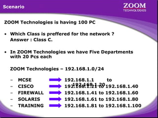 26
ZOOM Technologies is having 100 PC
• Which Class is preffered for the network ?
Answer : Class C.
• In ZOOM Technologies we have Five Departments
with 20 Pcs each
ZOOM Technologies – 192.168.1.0/24
Scenario
– MCSE 192.168.1.1 to
192.168.1.20
192.168.1.21 to 192.168.1.40
– CISCO
– FIREWALL 192.168.1.41 to 192.168.1.60
– SOLARIS 192.168.1.61 to 192.168.1.80
– TRAINING 192.168.1.81 to 192.168.1.100
 