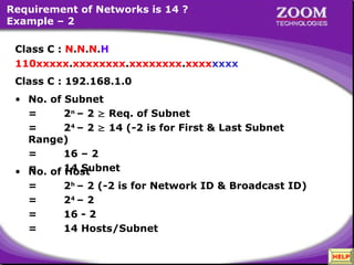 33
Requirement of Networks is 14 ?
Example – 2
• No. of Host
= 2h
– 2 (-2 is for Network ID & Broadcast ID)
= 24
– 2
= 16 - 2
= 14 Hosts/Subnet
Class C : N.N.N.H
110xxxxx.xxxxxxxx.xxxxxxxx.xxxxxxxx
Class C : 192.168.1.0
• No. of Subnet
= 2n
– 2  Req. of Subnet
= 24
– 2  14 (-2 is for First & Last Subnet
Range)
= 16 – 2
= 14 Subnet
110xxxxx.xxxxxxxx.xxxxxxxx.xxxxxxxx
HELP
 