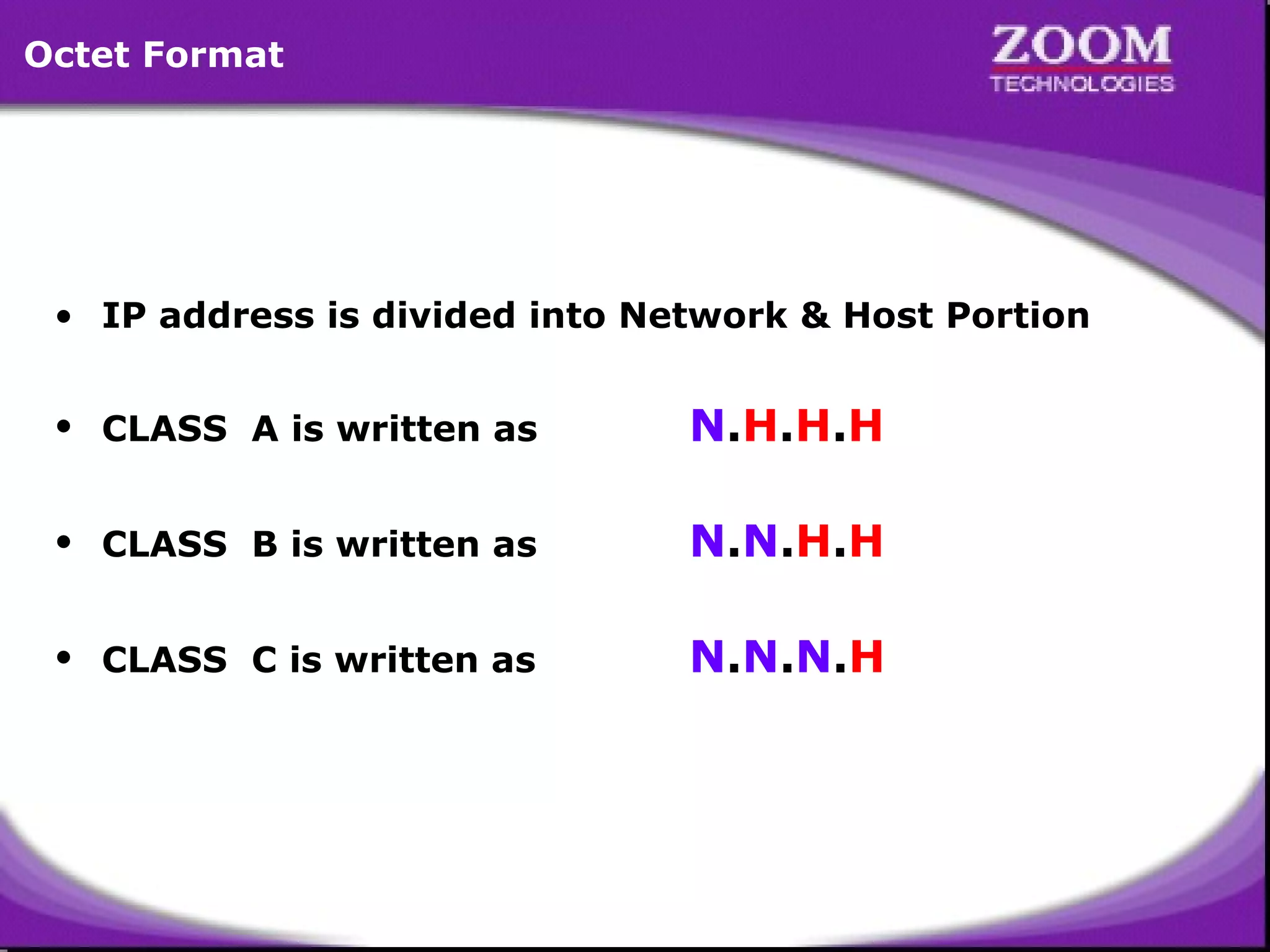 Octet Format

• IP address is divided into Network & Host Portion
• CLASS A is written as

N.H.H.H

• CLASS B is written as

N.N.H.H

• CLASS C is written as

N.N.N.H

13

 