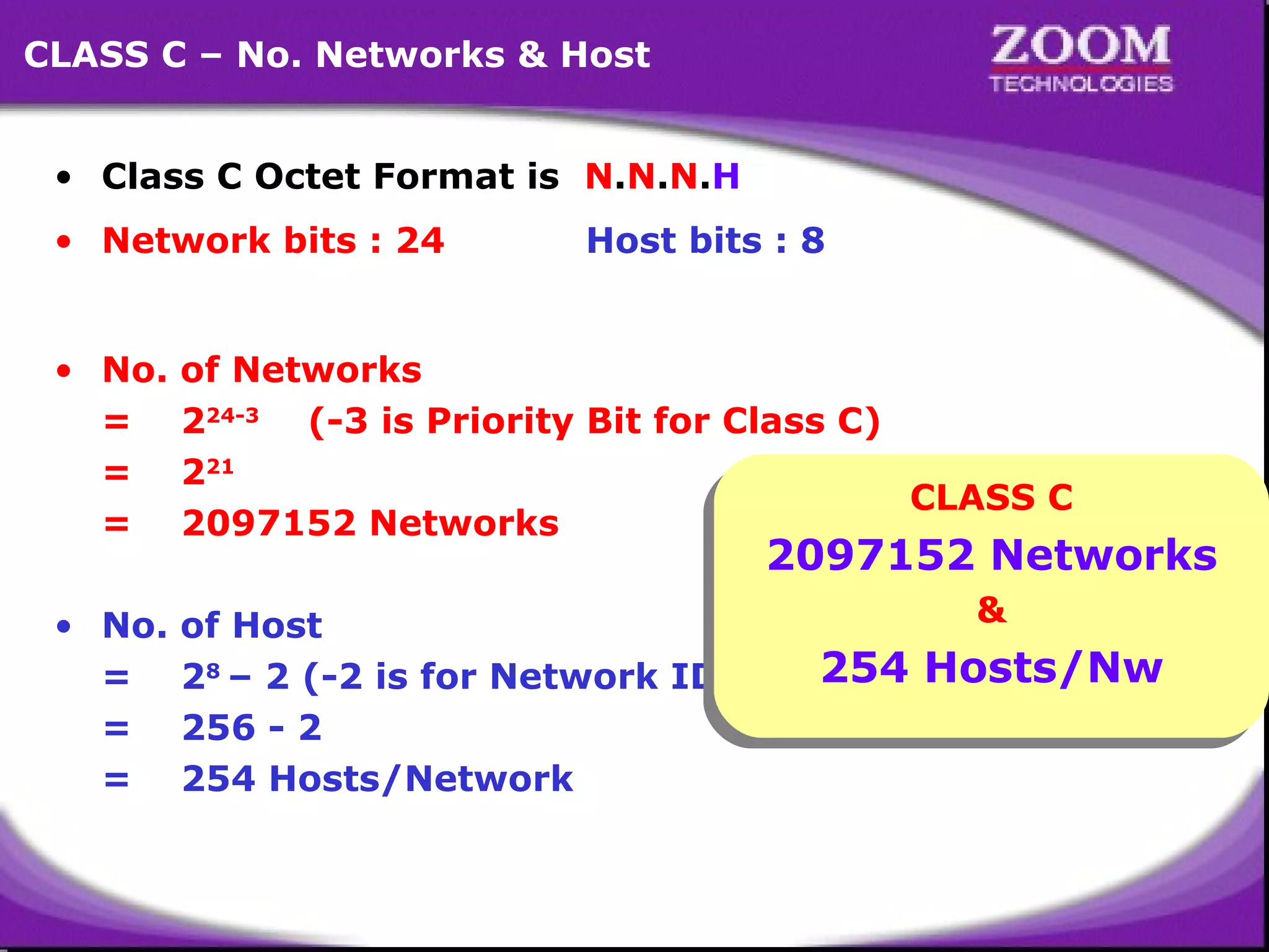 CLASS C – No. Networks & Host
• Class C Octet Format is N.N.N.H
• Network bits : 24

Host bits : 8

• No.
=
=
=

of Networks
224-3 (-3 is Priority Bit for Class C)
221
CLASS C
CLASS C
2097152 Networks

• No.
=
=
=

&
&
of Host
254 Hosts/Nw
28 – 2 (-2 is for Network ID & Broadcast ID)
254 Hosts/Nw
256 - 2
254 Hosts/Network

2097152 Networks
2097152 Networks

16

 