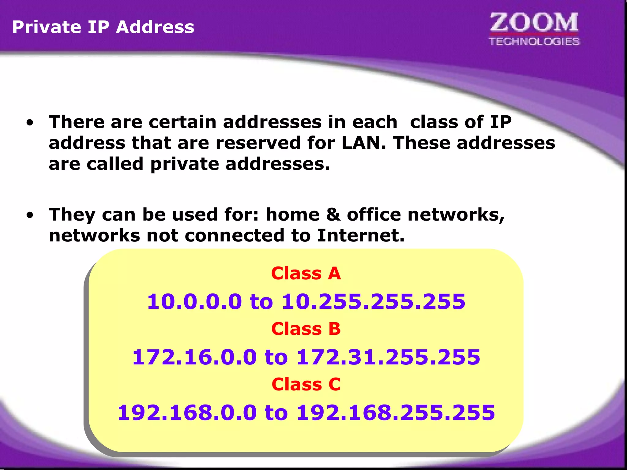 Private IP Address

• There are certain addresses in each class of IP
address that are reserved for LAN. These addresses
are called private addresses.
• They can be used for: home & office networks,
networks not connected to Internet.
Class A
Class A

10.0.0.0 to 10.255.255.255
10.0.0.0 to 10.255.255.255
Class B
Class B

172.16.0.0 to 172.31.255.255
172.16.0.0 to 172.31.255.255
Class C
Class C

192.168.0.0 to 192.168.255.255
192.168.0.0 to 192.168.255.255
21

 