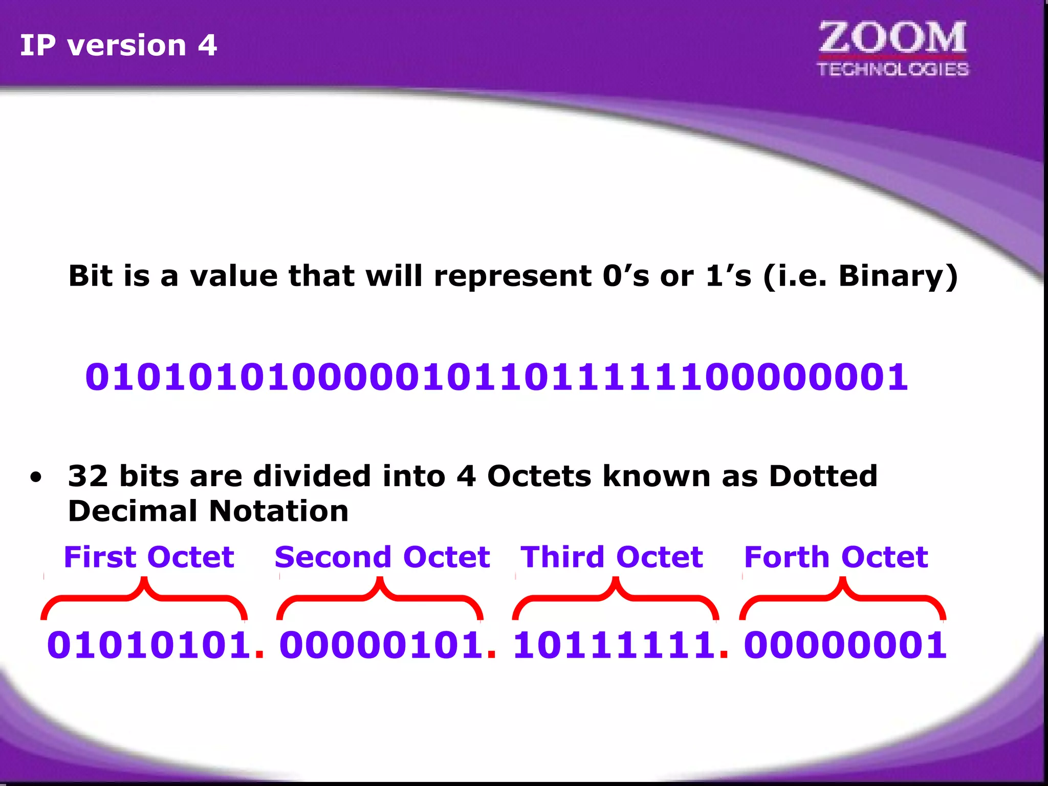 IP version 4

Bit is a value that will represent 0’s or 1’s (i.e. Binary)

01010101000001011011111100000001
• 32 bits are divided into 4 Octets known as Dotted
Decimal Notation
First Octet

Second Octet

Third Octet

Forth Octet

01010101. 00000101. 10111111. 00000001
3

 