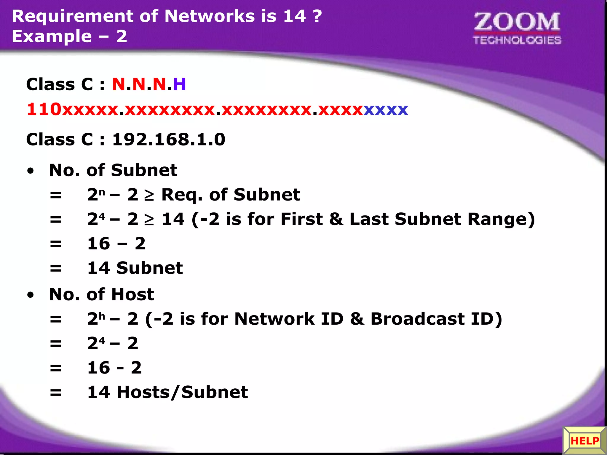 Requirement of Networks is 14 ?
Example – 2
Class C : N.N.N.H
110xxxxx.xxxxxxxx.xxxxxxxx.xxxxxxxx
Class C : 192.168.1.0
• No.
=
=
=
=

of Subnet
2n – 2 ≥ Req. of Subnet
24 – 2 ≥ 14 (-2 is for First & Last Subnet Range)
16 – 2
14 Subnet

• No.
=
=
=
=

of Host
2h – 2 (-2 is for Network ID & Broadcast ID)
24 – 2
16 - 2
14 Hosts/Subnet

33

HELP

 