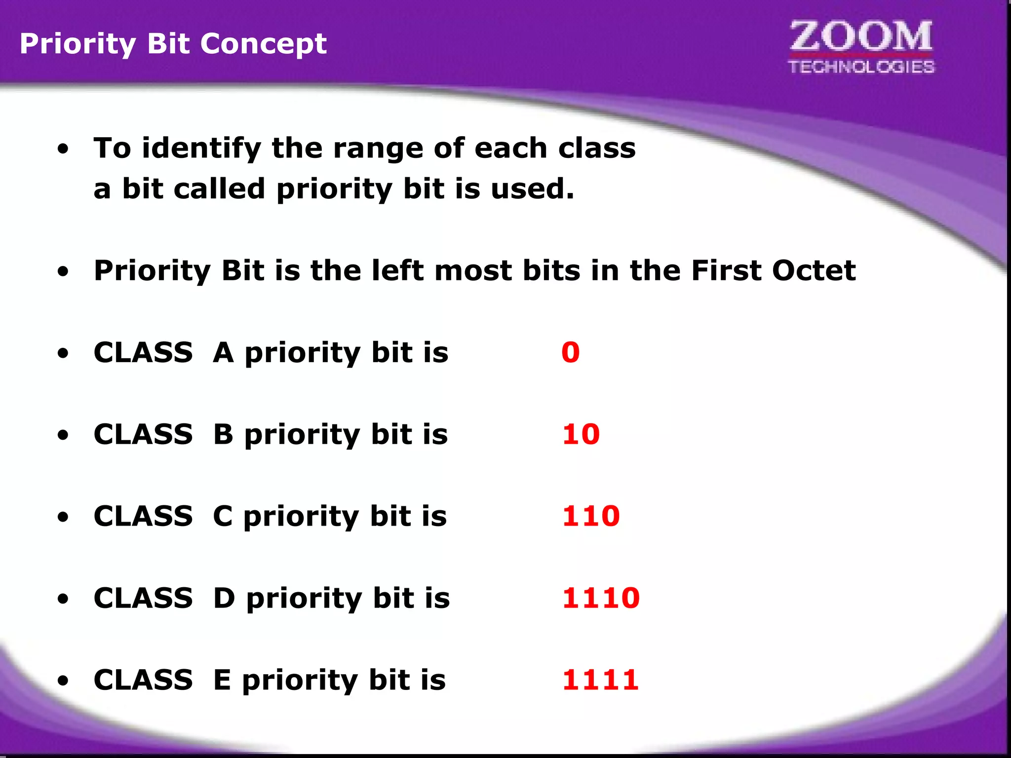 Priority Bit Concept
• To identify the range of each class
a bit called priority bit is used.
• Priority Bit is the left most bits in the First Octet
• CLASS A priority bit is

0

• CLASS B priority bit is

10

• CLASS C priority bit is

110

• CLASS D priority bit is

1110

• CLASS E priority bit is

1111

7

 