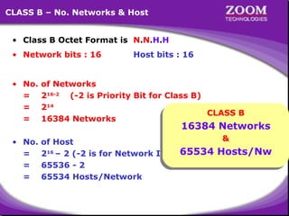 CLASS B – No. Networks & Host
• Class B Octet Format is N.N.H.H
• Network bits : 16

Host bits : 16

• No.
=
=
=

of Networks
216-2 (-2 is Priority Bit for Class B)
214
CLASS B
CLASS B
16384 Networks

• No.
=
=
=

&
&
of Host
65534 Hosts/Nw
216 – 2 (-2 is for Network ID & 65534 Hosts/Nw
Broadcast ID)
65536 - 2
65534 Hosts/Network

16384 Networks
16384 Networks

15

 