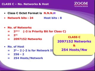 CLASS C – No. Networks & Host
• Class C Octet Format is N.N.N.H
• Network bits : 24

Host bits : 8

• No.
=
=
=

of Networks
224-3 (-3 is Priority Bit for Class C)
221
CLASS C
CLASS C
2097152 Networks

• No.
=
=
=

&
&
of Host
254 Hosts/Nw
28 – 2 (-2 is for Network ID & Broadcast ID)
254 Hosts/Nw
256 - 2
254 Hosts/Network

2097152 Networks
2097152 Networks

16

 