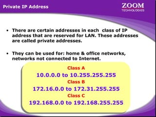 Private IP Address

• There are certain addresses in each class of IP
address that are reserved for LAN. These addresses
are called private addresses.
• They can be used for: home & office networks,
networks not connected to Internet.
Class A
Class A

10.0.0.0 to 10.255.255.255
10.0.0.0 to 10.255.255.255
Class B
Class B

172.16.0.0 to 172.31.255.255
172.16.0.0 to 172.31.255.255
Class C
Class C

192.168.0.0 to 192.168.255.255
192.168.0.0 to 192.168.255.255
21

 
