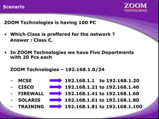 Scenario
ZOOM Technologies is having 100 PC
• Which Class is preffered for the network ?
Answer : Class C.
• In ZOOM Technologies we have Five Departments
with 20 Pcs each
ZOOM Technologies – 192.168.1.0/24
–
–
–
–
–

MCSE
CISCO
FIREWALL
SOLARIS
TRAINING

192.168.1.1
192.168.1.21
192.168.1.41
192.168.1.61
192.168.1.81

to
to
to
to
to

192.168.1.20
192.168.1.40
192.168.1.60
192.168.1.80
192.168.1.100

26

 
