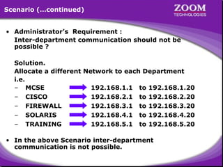 Scenario (…continued)
• Administrator’s Requirement :
Inter-department communication should not be
possible ?
Solution.
Allocate a different Network to each Department
i.e.
– MCSE
192.168.1.1 to 192.168.1.20
– CISCO
192.168.2.1 to 192.168.2.20
– FIREWALL
192.168.3.1 to 192.168.3.20
– SOLARIS
192.168.4.1 to 192.168.4.20
– TRAINING
192.168.5.1 to 192.168.5.20
• In the above Scenario inter-department
communication is not possible.

27

 