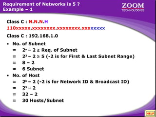 Requirement of Networks is 5 ?
Example – 1
Class C : N.N.N.H
110xxxxx.xxxxxxxx.xxxxxxxx.xxxxxxxx
Class C : 192.168.1.0
• No.
=
=
=
=
• No.
=
=
=
=

of Subnet
2n – 2 ≥ Req. of Subnet
23 – 2 ≥ 5 (-2 is for First & Last Subnet Range)
8–2
6 Subnet
of Host
2h – 2 (-2 is for Network ID & Broadcast ID)
25 – 2
32 – 2
30 Hosts/Subnet

31

HELP

 