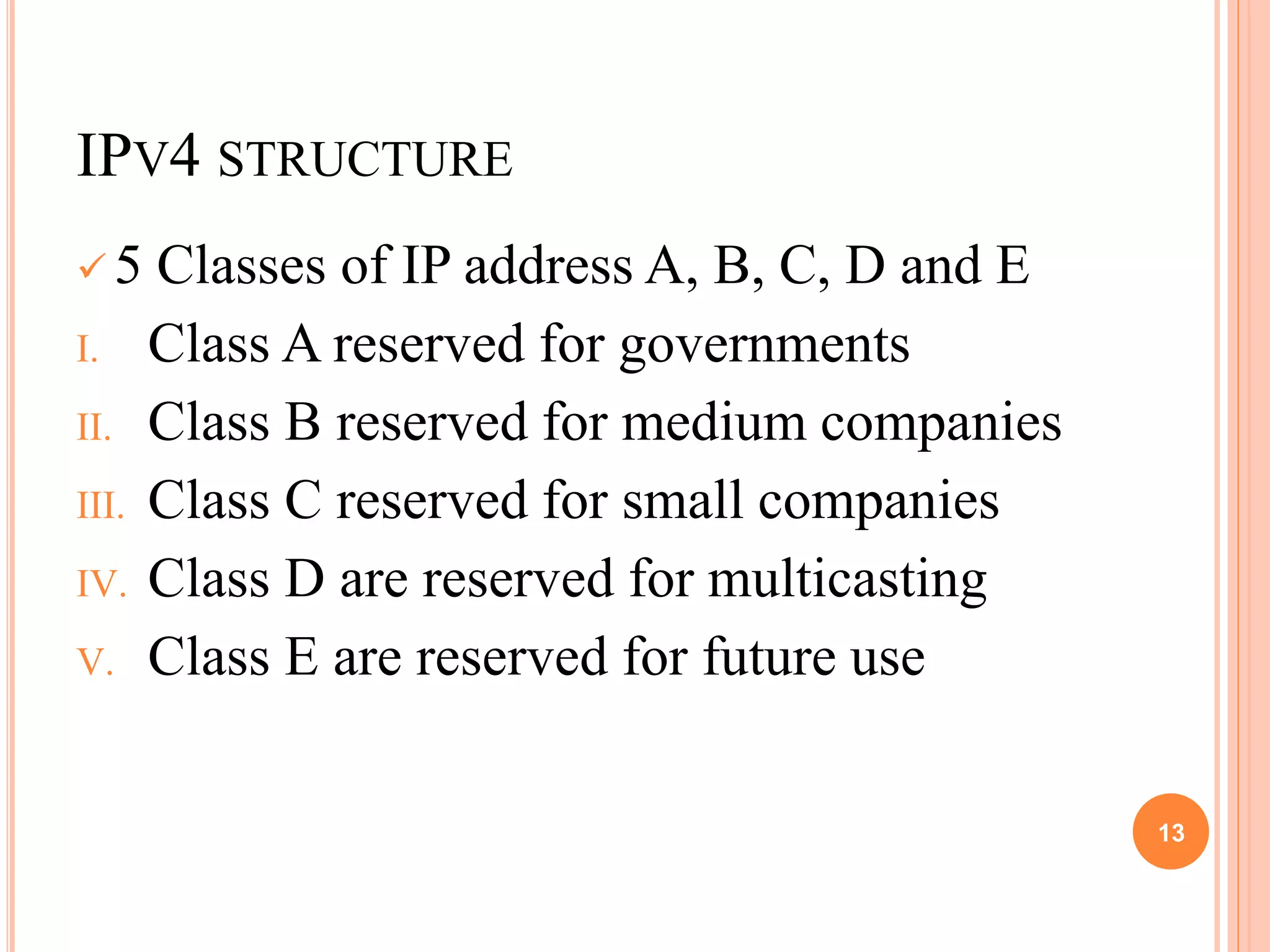 IPV4 STRUCTURE
 5 Classes of IP address A, B, C, D and E
I. Class A reserved for governments
II. Class B reserved for medium companies
III. Class C reserved for small companies
IV. Class D are reserved for multicasting
V. Class E are reserved for future use
13
 