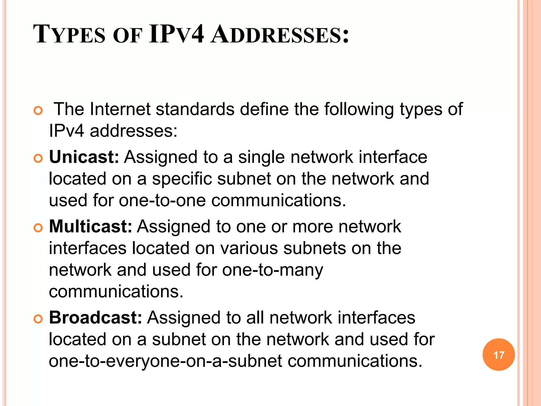 TYPES OF IPV4 ADDRESSES:
 The Internet standards define the following types of
IPv4 addresses:
 Unicast: Assigned to a single network interface
located on a specific subnet on the network and
used for one-to-one communications.
 Multicast: Assigned to one or more network
interfaces located on various subnets on the
network and used for one-to-many
communications.
 Broadcast: Assigned to all network interfaces
located on a subnet on the network and used for
one-to-everyone-on-a-subnet communications. 17
 