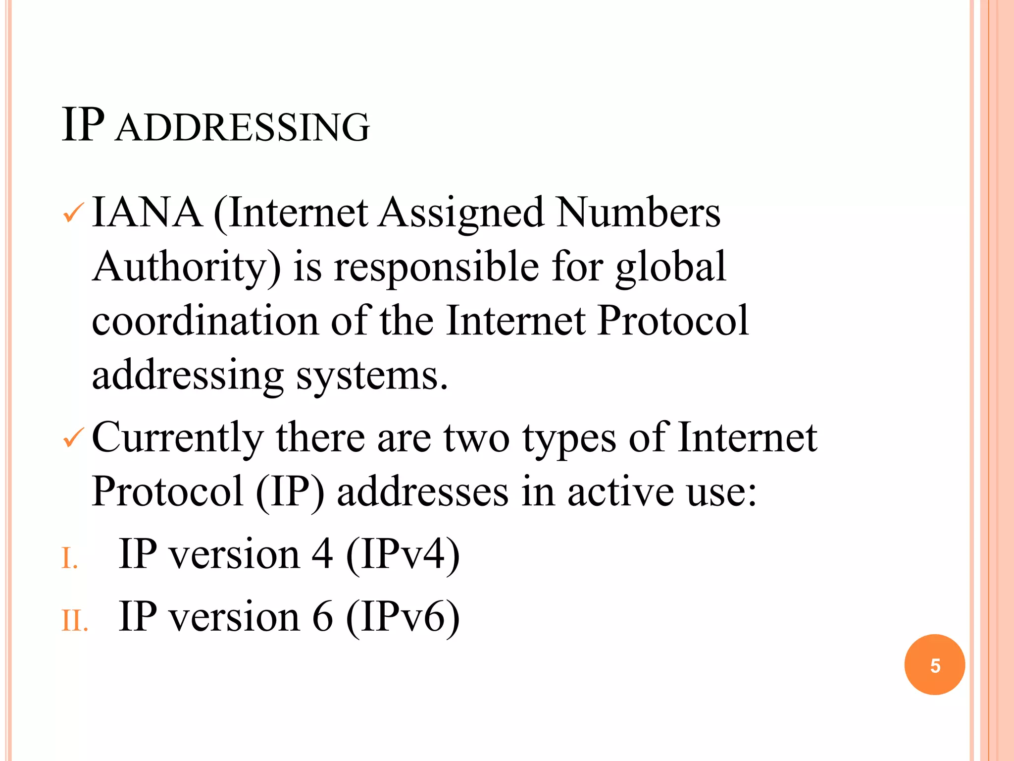 IP ADDRESSING
 IANA (Internet Assigned Numbers
Authority) is responsible for global
coordination of the Internet Protocol
addressing systems.
 Currently there are two types of Internet
Protocol (IP) addresses in active use:
I. IP version 4 (IPv4)
II. IP version 6 (IPv6)
5
 