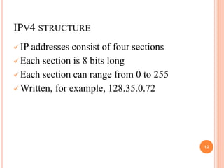IPV4 STRUCTURE
 IP addresses consist of four sections
 Each section is 8 bits long
 Each section can range from 0 to 255
 Written, for example, 128.35.0.72
12
 