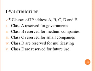 IPV4 STRUCTURE
 5 Classes of IP address A, B, C, D and E
I. Class A reserved for governments
II. Class B reserved for medium companies
III. Class C reserved for small companies
IV. Class D are reserved for multicasting
V. Class E are reserved for future use
13
 