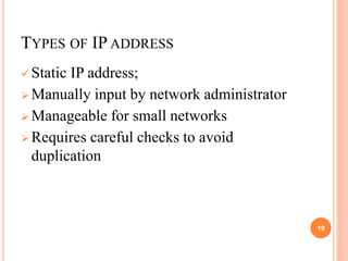 TYPES OF IP ADDRESS
 Static IP address;
 Manually input by network administrator
 Manageable for small networks
 Requires careful checks to avoid
duplication
19
 