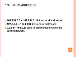 SPECIAL IP ADDRESSES:
21
 169.254.0.0 – 169.254.0.16: Link local addresses
 127.0.0.0 – 127.0.0.8: Loop-back addresses
 0.0.0.0 – 0.0.0.8: used to communicate within the
current network.
 