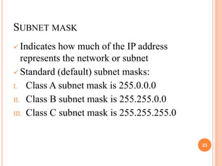SUBNET MASK
 Indicates how much of the IP address
represents the network or subnet
 Standard (default) subnet masks:
I. Class A subnet mask is 255.0.0.0
II. Class B subnet mask is 255.255.0.0
III. Class C subnet mask is 255.255.255.0
23
 