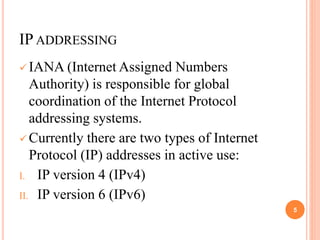 IP ADDRESSING
 IANA (Internet Assigned Numbers
Authority) is responsible for global
coordination of the Internet Protocol
addressing systems.
 Currently there are two types of Internet
Protocol (IP) addresses in active use:
I. IP version 4 (IPv4)
II. IP version 6 (IPv6)
5
 