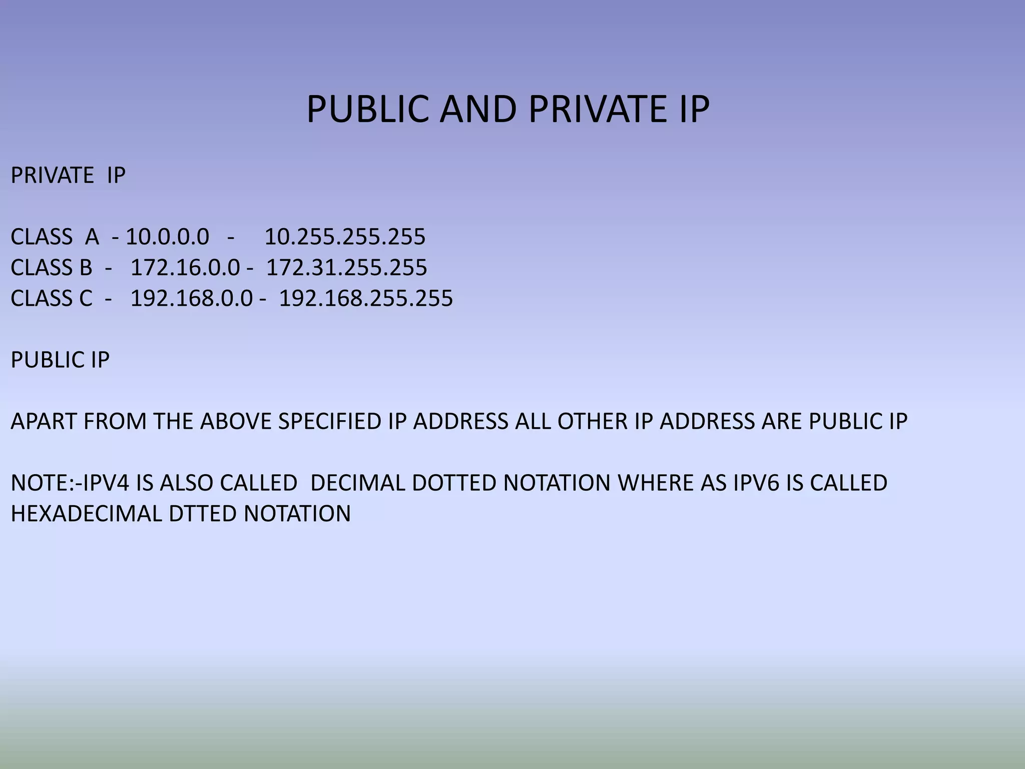 PUBLIC AND PRIVATE IP
PRIVATE IP
CLASS A - 10.0.0.0 - 10.255.255.255
CLASS B - 172.16.0.0 - 172.31.255.255
CLASS C - 192.168.0.0 - 192.168.255.255
PUBLIC IP
APART FROM THE ABOVE SPECIFIED IP ADDRESS ALL OTHER IP ADDRESS ARE PUBLIC IP
NOTE:-IPV4 IS ALSO CALLED DECIMAL DOTTED NOTATION WHERE AS IPV6 IS CALLED
HEXADECIMAL DTTED NOTATION
 