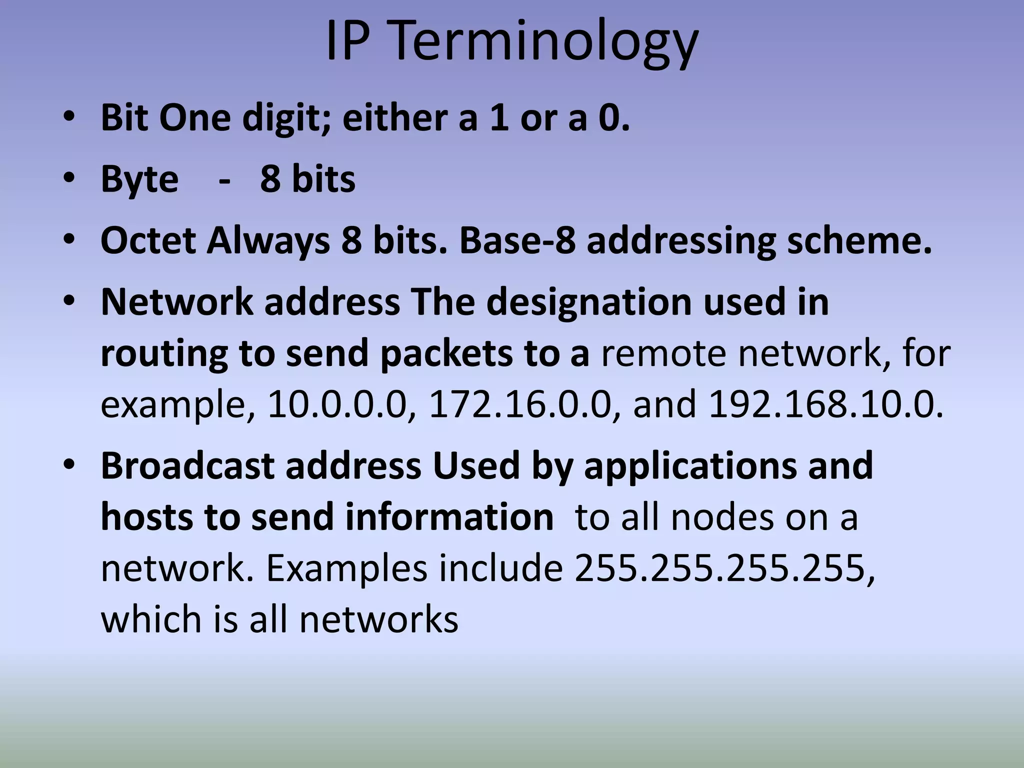 IP Terminology
• Bit One digit; either a 1 or a 0.
• Byte - 8 bits
• Octet Always 8 bits. Base-8 addressing scheme.
• Network address The designation used in
routing to send packets to a remote network, for
example, 10.0.0.0, 172.16.0.0, and 192.168.10.0.
• Broadcast address Used by applications and
hosts to send information to all nodes on a
network. Examples include 255.255.255.255,
which is all networks
 