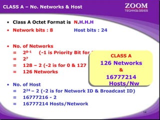 14
CLASS A – No. Networks & Host
• Class A Octet Format is N.H.H.H
• Network bits : 8 Host bits : 24
• No. of Networks
= 28-1 (-1 is Priority Bit for Class A)
= 27
= 128 – 2 (-2 is for 0 & 127 Network)
= 126 Networks
• No. of Host
= 224 – 2 (-2 is for Network ID & Broadcast ID)
= 16777216 - 2
= 16777214 Hosts/Network
CLASS A
126 Networks
&
16777214
Hosts/Nw
 