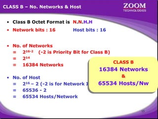 15
CLASS B – No. Networks & Host
• Class B Octet Format is N.N.H.H
• Network bits : 16 Host bits : 16
• No. of Networks
= 216-2 (-2 is Priority Bit for Class B)
= 214
= 16384 Networks
• No. of Host
= 216 – 2 (-2 is for Network ID & Broadcast ID)
= 65536 - 2
= 65534 Hosts/Network
CLASS B
16384 Networks
&
65534 Hosts/Nw
 