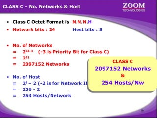 16
CLASS C – No. Networks & Host
• Class C Octet Format is N.N.N.H
• Network bits : 24 Host bits : 8
• No. of Networks
= 224-3 (-3 is Priority Bit for Class C)
= 221
= 2097152 Networks
• No. of Host
= 28 – 2 (-2 is for Network ID & Broadcast ID)
= 256 - 2
= 254 Hosts/Network
CLASS C
2097152 Networks
&
254 Hosts/Nw
 