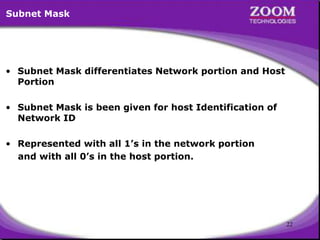 22
Subnet Mask
• Subnet Mask differentiates Network portion and Host
Portion
• Subnet Mask is been given for host Identification of
Network ID
• Represented with all 1’s in the network portion
and with all 0’s in the host portion.
 