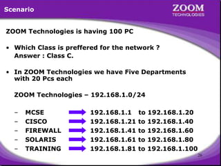 26
ZOOM Technologies is having 100 PC
• Which Class is preffered for the network ?
Answer : Class C.
• In ZOOM Technologies we have Five Departments
with 20 Pcs each
ZOOM Technologies – 192.168.1.0/24
Scenario
– MCSE 192.168.1.1 to 192.168.1.20
192.168.1.21 to 192.168.1.40
– CISCO
– FIREWALL 192.168.1.41 to 192.168.1.60
– SOLARIS 192.168.1.61 to 192.168.1.80
– TRAINING 192.168.1.81 to 192.168.1.100
 