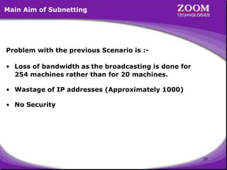28
Problem with the previous Scenario is :-
• Loss of bandwidth as the broadcasting is done for
254 machines rather than for 20 machines.
• Wastage of IP addresses (Approximately 1000)
• No Security
Main Aim of Subnetting
 