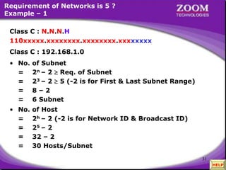 31
Requirement of Networks is 5 ?
Example – 1
• No. of Host
= 2h – 2 (-2 is for Network ID & Broadcast ID)
= 25 – 2
= 32 – 2
= 30 Hosts/Subnet
Class C : N.N.N.H
110xxxxx.xxxxxxxx.xxxxxxxx.xxxxxxxx
Class C : 192.168.1.0
• No. of Subnet
= 2n – 2  Req. of Subnet
= 23 – 2  5 (-2 is for First & Last Subnet Range)
= 8 – 2
= 6 Subnet
110xxxxx.xxxxxxxx.xxxxxxxx.xxxxxxxx
HELP
 