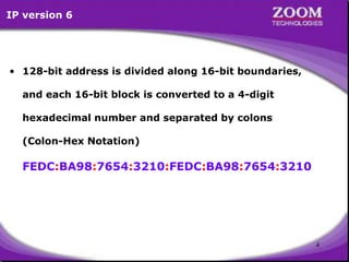 4
• 128-bit address is divided along 16-bit boundaries,
and each 16-bit block is converted to a 4-digit
hexadecimal number and separated by colons
(Colon-Hex Notation)
FEDC:BA98:7654:3210:FEDC:BA98:7654:3210
IP version 6
 