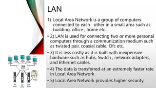 LAN
1) Local Area Network is a group of computers
connected to each other in a small area such as
building, office , home etc..
• 2) LAN is used for connecting two or more personal
computers through a communication medium such
as twisted pair, coaxial cable, Ofc etc.
• 3) It is less costly as it is built with inexpensive
hardware such as hubs, Switch , network adapters,
and Ethernet cables.
• 4) The data is transferred at an extremely faster rate
in Local Area Network.
• 5) Local Area Network provides higher security.
 