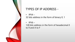 TYPES OF IP ADDRESS -
• IPV4 –
32 bits address in the form of binary 0, 1
• IPV6 –
128 bits address in the form of hexadecimal 0
to 9 and A to F
 