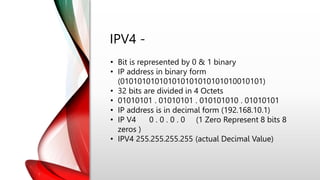 IPV4 -
• Bit is represented by 0 & 1 binary
• IP address in binary form
(010101010101010101010101010010101)
• 32 bits are divided in 4 Octets
• 01010101 . 01010101 . 010101010 . 01010101
• IP address is in decimal form (192.168.10.1)
• IP V4 0 . 0 . 0 . 0 (1 Zero Represent 8 bits 8
zeros )
• IPV4 255.255.255.255 (actual Decimal Value)
 