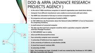 DOD & ARPA (ADVANCE RESEARCH
PROJECTS AGENCY )
• In the mid of 1960s mainframe computers in research organization were stand alone devices .
• Computer from different manufacturer were unable to communicate with each others.
• The ARPA was interested to find way to connect computers together .
• So companies and some organizations funded to ARPA.
• In 1967 ARPA Give the Presentation about the Network Called ARPANET in front of Association
for computing machinery
• A small network of connected computer
• The idea was that each host computer would be attach a specialize computer called IMP
(interface Message Processor)
• In 1969 ARPANET was in reality.
• UCLA and SRI (Connected first time)
• Four university computer were connected
• 1) university of California at loss angelus (UCLA)
• 2) the university of California at santa Barbra (UCSB)
• 3) stand ford research institute (SRI)
• 4) university of UTAH
• Note : First message was login (Crashed). E-mail was created by Ray Tomlinson in 1972 (BBN).
BBN Also Connected with Arpanet
 