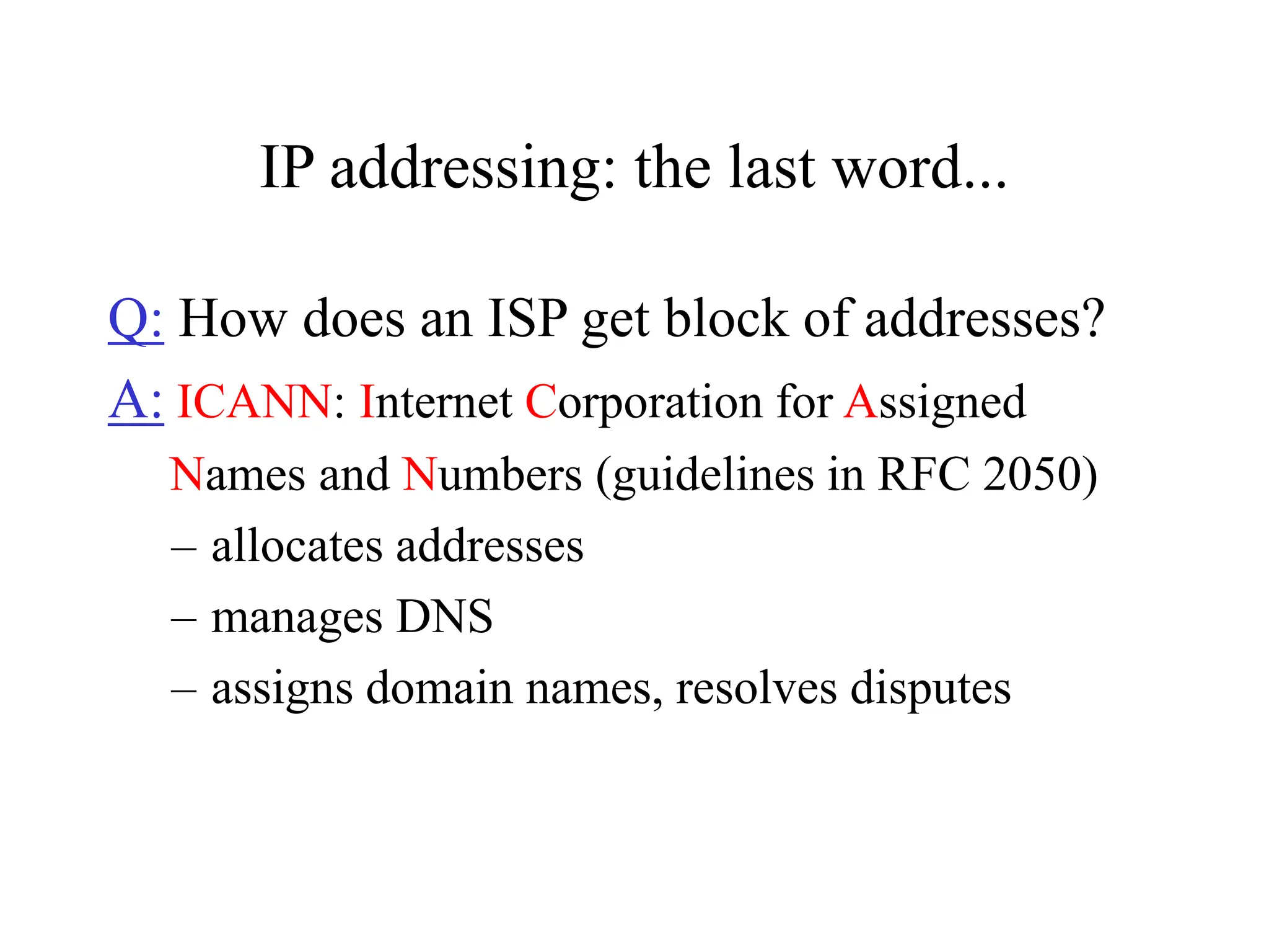 IP addressing: the last word...
Q: How does an ISP get block of addresses?
A: ICANN: Internet Corporation for Assigned
Names and Numbers (guidelines in RFC 2050)
– allocates addresses
– manages DNS
– assigns domain names, resolves disputes
 
